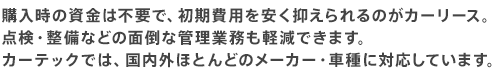 購入時の資金は不要で、初期費用を安く抑えられるのがカーリース。 点検・整備などの面倒な管理業務も軽減できます。 カーテックでは、国内外ほとんどのメーカー・車種に対応しています。