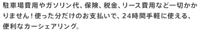 駐車場費用やガソリン代、保険、税金、リース費用など一切かかりません！使った分だけのお支払いで、24時間手軽に使える、便利なカーシェアリング。