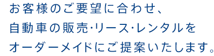 お客様のご要望に合わせ、 自動車の販売・リース・レンタルを オーダーメイドにご提案いたします。